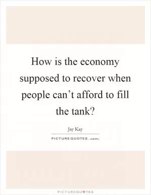 How is the economy supposed to recover when people can’t afford to fill the tank? Picture Quote #1