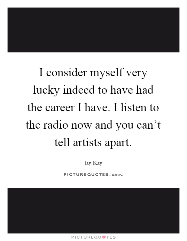 I consider myself very lucky indeed to have had the career I have. I listen to the radio now and you can't tell artists apart Picture Quote #1