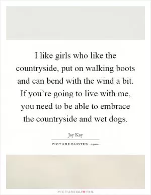 I like girls who like the countryside, put on walking boots and can bend with the wind a bit. If you’re going to live with me, you need to be able to embrace the countryside and wet dogs Picture Quote #1