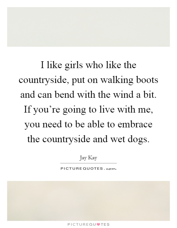 I like girls who like the countryside, put on walking boots and can bend with the wind a bit. If you're going to live with me, you need to be able to embrace the countryside and wet dogs Picture Quote #1