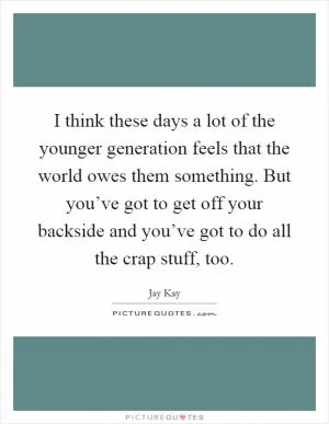 I think these days a lot of the younger generation feels that the world owes them something. But you’ve got to get off your backside and you’ve got to do all the crap stuff, too Picture Quote #1