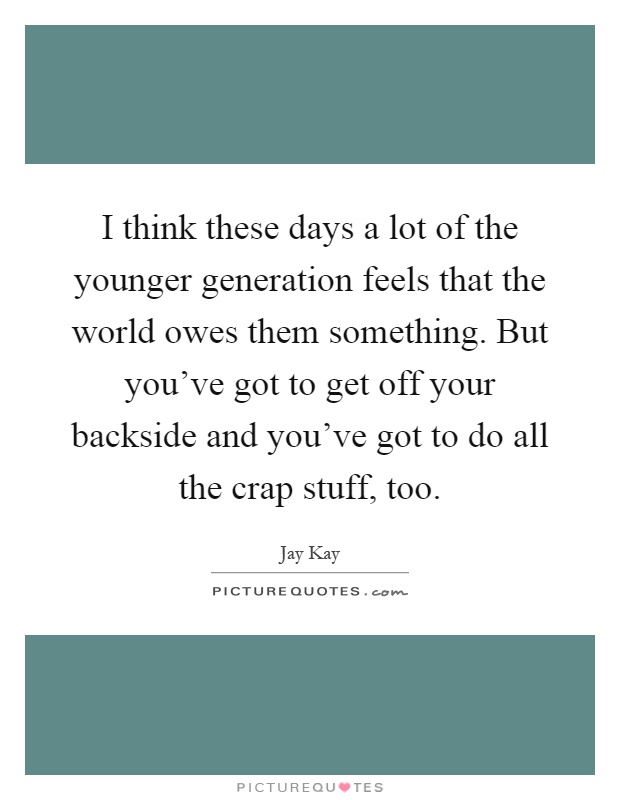 I think these days a lot of the younger generation feels that the world owes them something. But you've got to get off your backside and you've got to do all the crap stuff, too Picture Quote #1