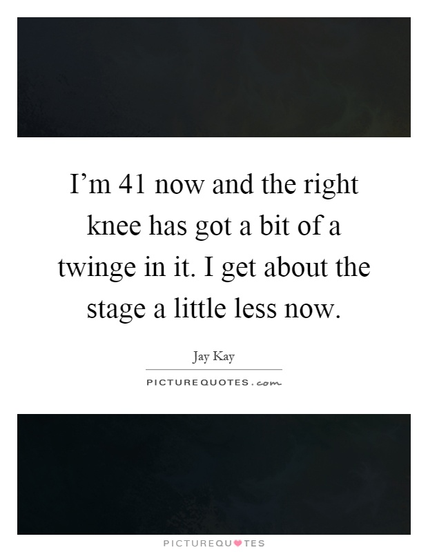 I'm 41 now and the right knee has got a bit of a twinge in it. I get about the stage a little less now Picture Quote #1