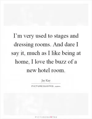 I’m very used to stages and dressing rooms. And dare I say it, much as I like being at home, I love the buzz of a new hotel room Picture Quote #1