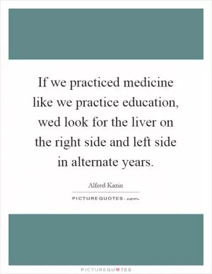If we practiced medicine like we practice education, wed look for the liver on the right side and left side in alternate years Picture Quote #1