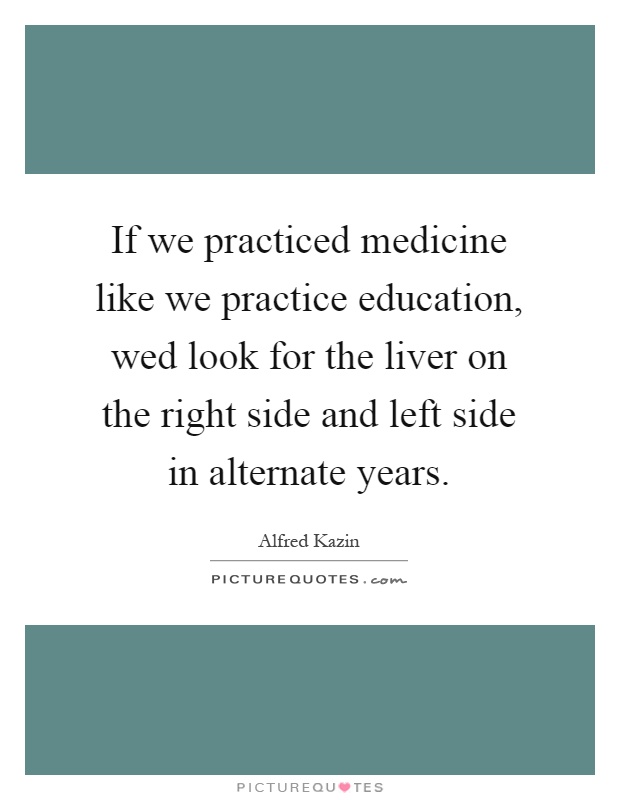 If we practiced medicine like we practice education, wed look for the liver on the right side and left side in alternate years Picture Quote #1