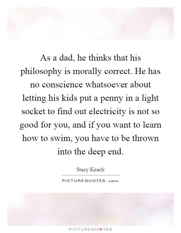 As a dad, he thinks that his philosophy is morally correct. He has no conscience whatsoever about letting his kids put a penny in a light socket to find out electricity is not so good for you, and if you want to learn how to swim, you have to be thrown into the deep end Picture Quote #1