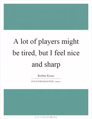 A lot of players might be tired, but I feel nice and sharp Picture Quote #1