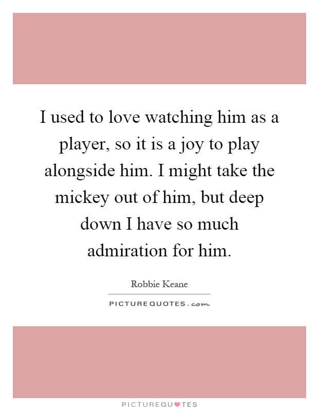 I used to love watching him as a player, so it is a joy to play alongside him. I might take the mickey out of him, but deep down I have so much admiration for him Picture Quote #1