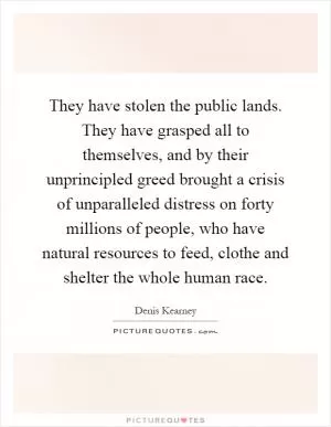 They have stolen the public lands. They have grasped all to themselves, and by their unprincipled greed brought a crisis of unparalleled distress on forty millions of people, who have natural resources to feed, clothe and shelter the whole human race Picture Quote #1