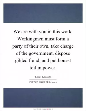 We are with you in this work. Workingmen must form a party of their own, take charge of the government, dispose gilded fraud, and put honest toil in power Picture Quote #1