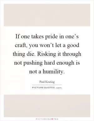 If one takes pride in one’s craft, you won’t let a good thing die. Risking it through not pushing hard enough is not a humility Picture Quote #1