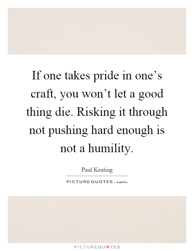 If one takes pride in one's craft, you won't let a good thing die. Risking it through not pushing hard enough is not a humility Picture Quote #1