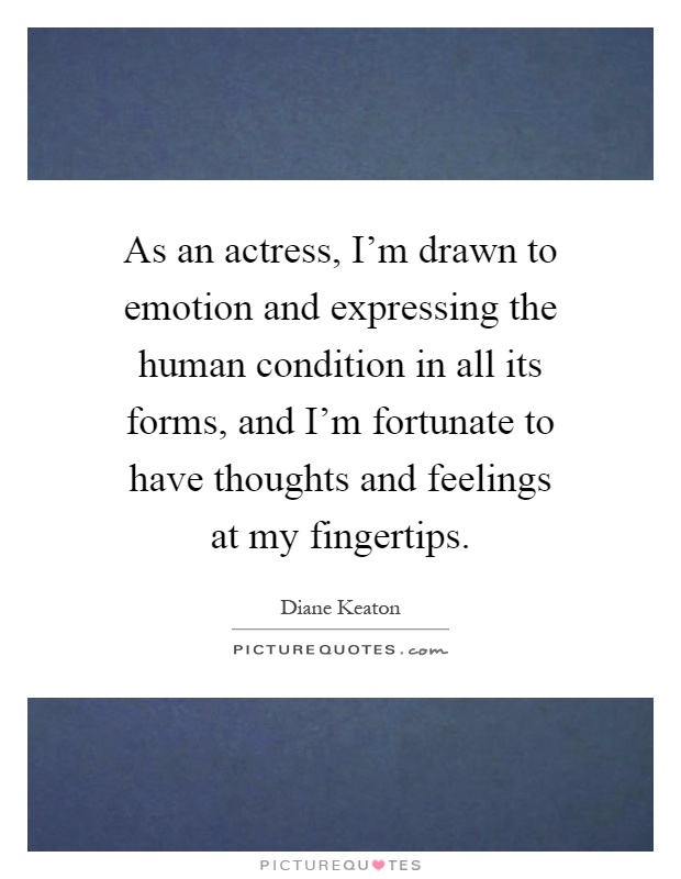 As an actress, I'm drawn to emotion and expressing the human condition in all its forms, and I'm fortunate to have thoughts and feelings at my fingertips Picture Quote #1