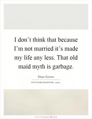 I don’t think that because I’m not married it’s made my life any less. That old maid myth is garbage Picture Quote #1