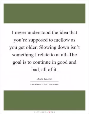 I never understood the idea that you’re supposed to mellow as you get older. Slowing down isn’t something I relate to at all. The goal is to continue in good and bad, all of it Picture Quote #1