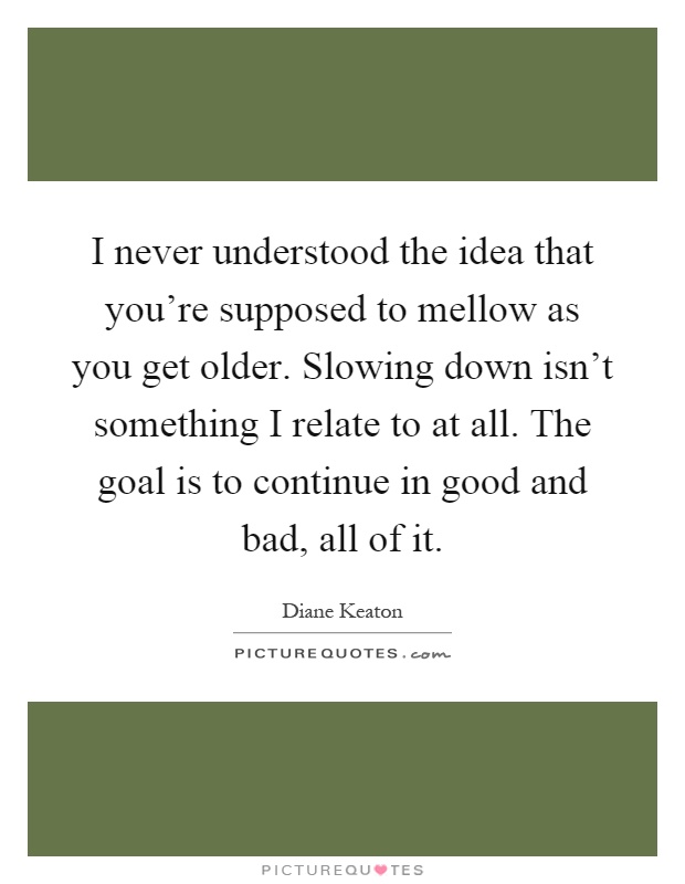 I never understood the idea that you're supposed to mellow as you get older. Slowing down isn't something I relate to at all. The goal is to continue in good and bad, all of it Picture Quote #1