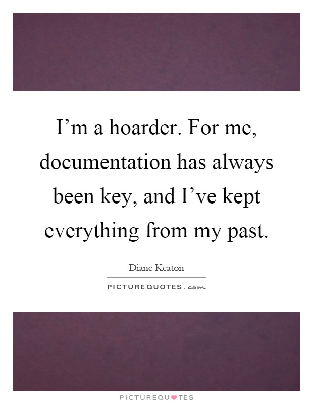 I'm a hoarder. For me, documentation has always been key, and I've kept everything from my past Picture Quote #1