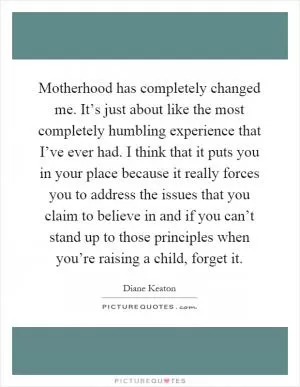 Motherhood has completely changed me. It’s just about like the most completely humbling experience that I’ve ever had. I think that it puts you in your place because it really forces you to address the issues that you claim to believe in and if you can’t stand up to those principles when you’re raising a child, forget it Picture Quote #1