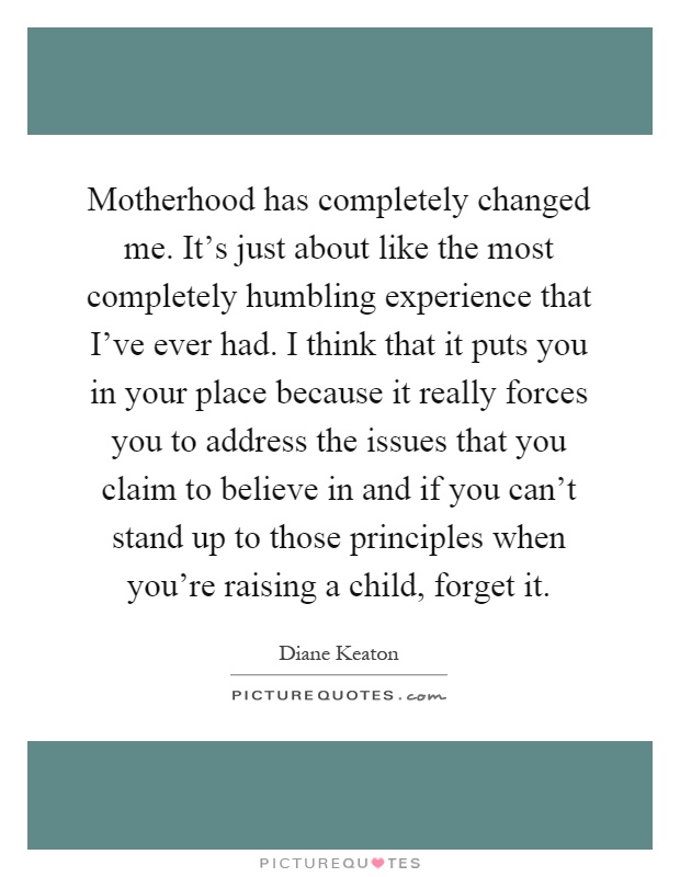 Motherhood has completely changed me. It's just about like the most completely humbling experience that I've ever had. I think that it puts you in your place because it really forces you to address the issues that you claim to believe in and if you can't stand up to those principles when you're raising a child, forget it Picture Quote #1