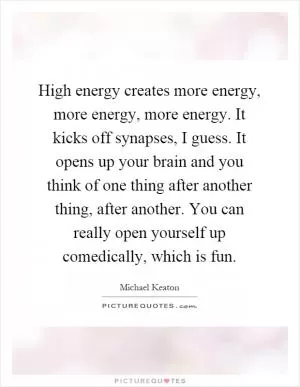 High energy creates more energy, more energy, more energy. It kicks off synapses, I guess. It opens up your brain and you think of one thing after another thing, after another. You can really open yourself up comedically, which is fun Picture Quote #1