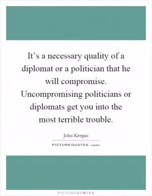 It’s a necessary quality of a diplomat or a politician that he will compromise. Uncompromising politicians or diplomats get you into the most terrible trouble Picture Quote #1