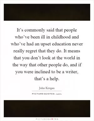 It’s commonly said that people who’ve been ill in childhood and who’ve had an upset education never really regret that they do. It means that you don’t look at the world in the way that other people do, and if you were inclined to be a writer, that’s a help Picture Quote #1