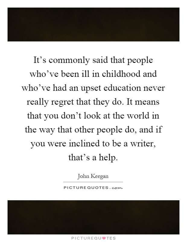 It's commonly said that people who've been ill in childhood and who've had an upset education never really regret that they do. It means that you don't look at the world in the way that other people do, and if you were inclined to be a writer, that's a help Picture Quote #1