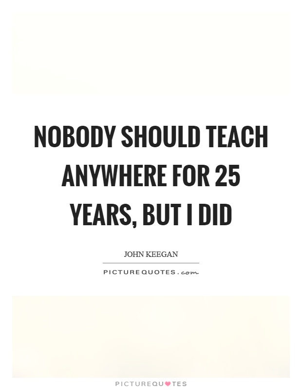 Nobody should teach anywhere for 25 years, but I did Picture Quote #1