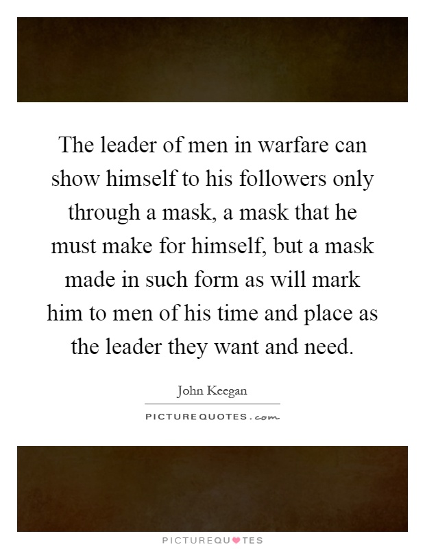 The leader of men in warfare can show himself to his followers only through a mask, a mask that he must make for himself, but a mask made in such form as will mark him to men of his time and place as the leader they want and need Picture Quote #1