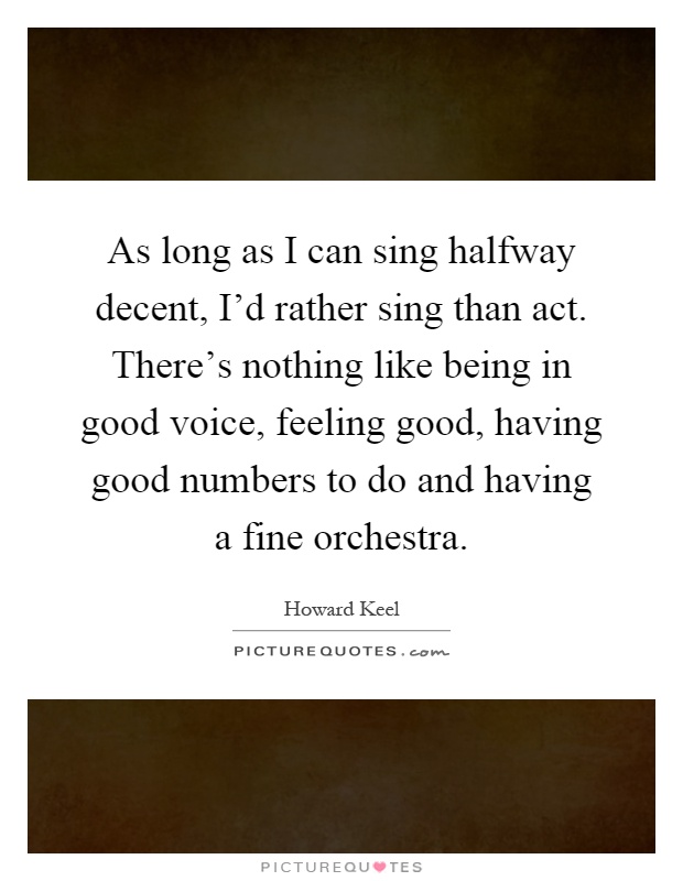 As long as I can sing halfway decent, I'd rather sing than act. There's nothing like being in good voice, feeling good, having good numbers to do and having a fine orchestra Picture Quote #1