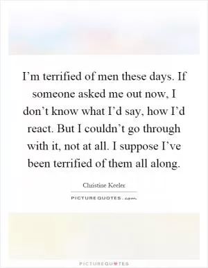 I’m terrified of men these days. If someone asked me out now, I don’t know what I’d say, how I’d react. But I couldn’t go through with it, not at all. I suppose I’ve been terrified of them all along Picture Quote #1