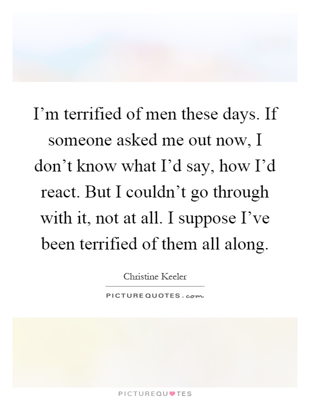 I'm terrified of men these days. If someone asked me out now, I don't know what I'd say, how I'd react. But I couldn't go through with it, not at all. I suppose I've been terrified of them all along Picture Quote #1