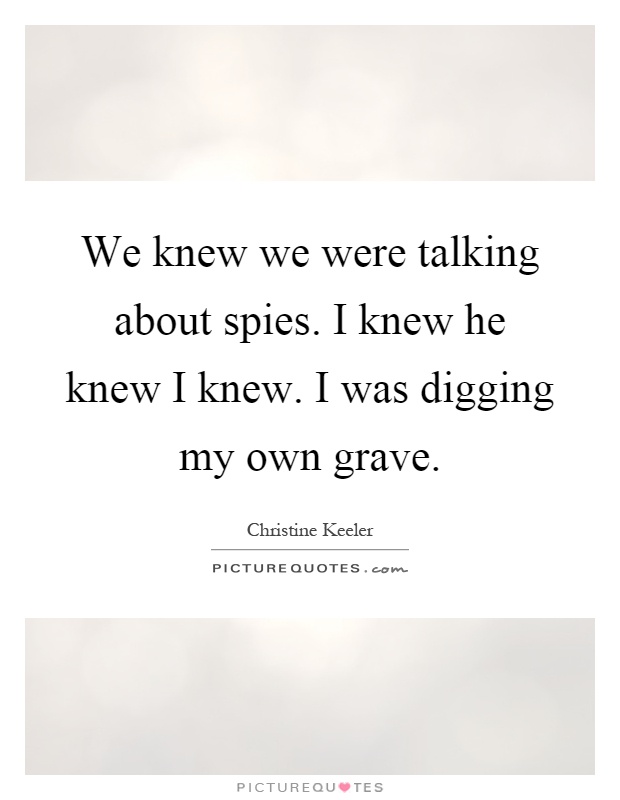 We knew we were talking about spies. I knew he knew I knew. I was digging my own grave Picture Quote #1