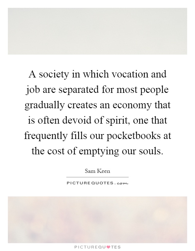 A society in which vocation and job are separated for most people gradually creates an economy that is often devoid of spirit, one that frequently fills our pocketbooks at the cost of emptying our souls Picture Quote #1