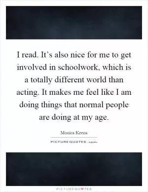 I read. It’s also nice for me to get involved in schoolwork, which is a totally different world than acting. It makes me feel like I am doing things that normal people are doing at my age Picture Quote #1