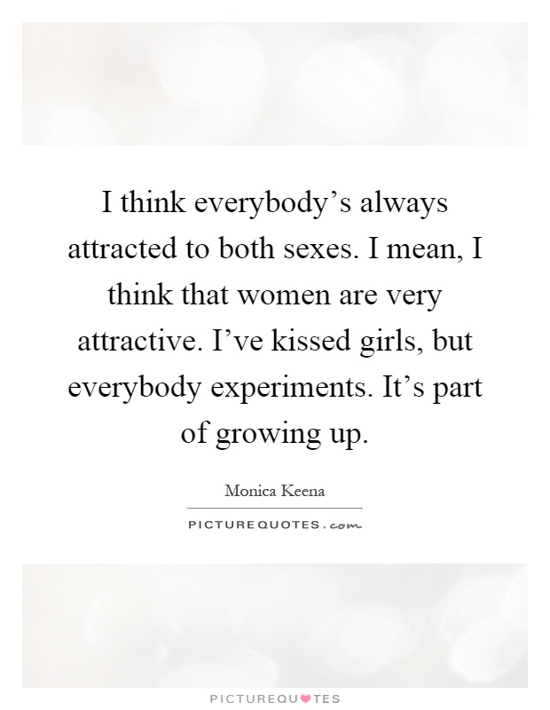 I think everybody's always attracted to both sexes. I mean, I think that women are very attractive. I've kissed girls, but everybody experiments. It's part of growing up Picture Quote #1