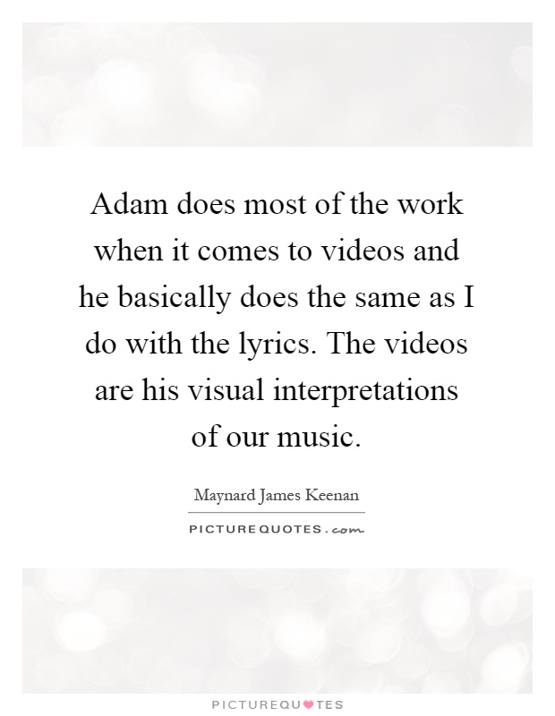 Adam does most of the work when it comes to videos and he basically does the same as I do with the lyrics. The videos are his visual interpretations of our music Picture Quote #1