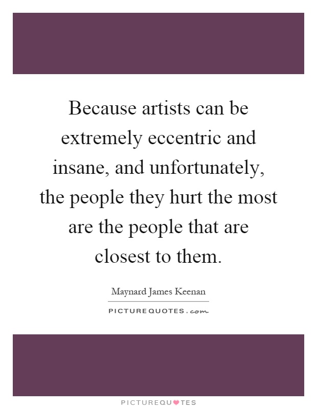 Because artists can be extremely eccentric and insane, and unfortunately, the people they hurt the most are the people that are closest to them Picture Quote #1