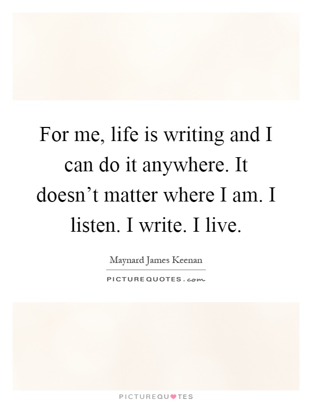 For me, life is writing and I can do it anywhere. It doesn't matter where I am. I listen. I write. I live Picture Quote #1