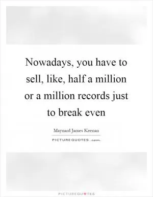 Nowadays, you have to sell, like, half a million or a million records just to break even Picture Quote #1