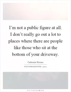I’m not a public figure at all. I don’t really go out a lot to places where there are people like those who sit at the bottom of your driveway Picture Quote #1