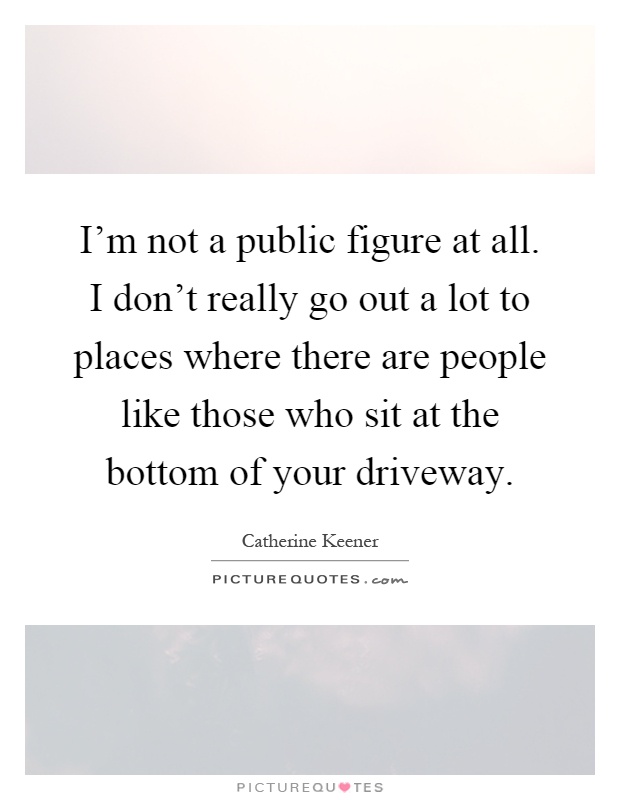 I'm not a public figure at all. I don't really go out a lot to places where there are people like those who sit at the bottom of your driveway Picture Quote #1