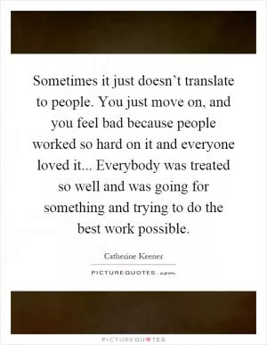Sometimes it just doesn’t translate to people. You just move on, and you feel bad because people worked so hard on it and everyone loved it... Everybody was treated so well and was going for something and trying to do the best work possible Picture Quote #1