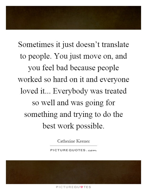 Sometimes it just doesn't translate to people. You just move on, and you feel bad because people worked so hard on it and everyone loved it... Everybody was treated so well and was going for something and trying to do the best work possible Picture Quote #1