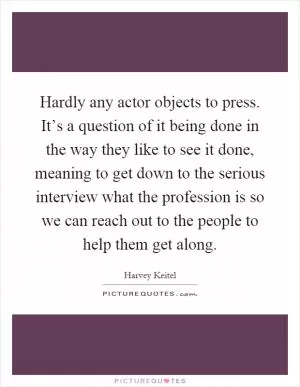 Hardly any actor objects to press. It’s a question of it being done in the way they like to see it done, meaning to get down to the serious interview what the profession is so we can reach out to the people to help them get along Picture Quote #1