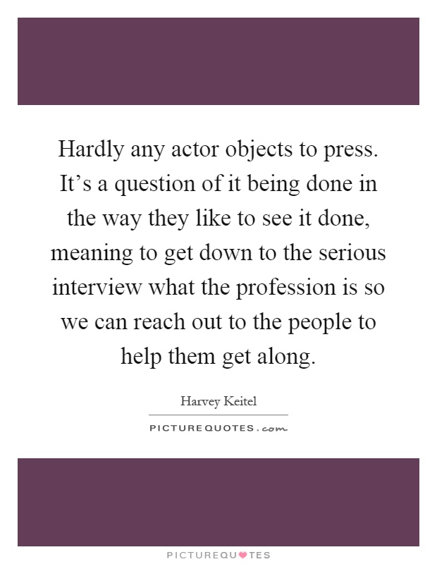Hardly any actor objects to press. It's a question of it being done in the way they like to see it done, meaning to get down to the serious interview what the profession is so we can reach out to the people to help them get along Picture Quote #1