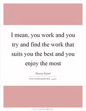 I mean, you work and you try and find the work that suits you the best and you enjoy the most Picture Quote #1