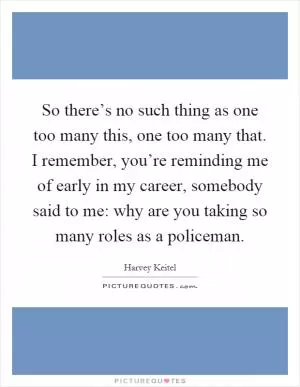 So there’s no such thing as one too many this, one too many that. I remember, you’re reminding me of early in my career, somebody said to me: why are you taking so many roles as a policeman Picture Quote #1