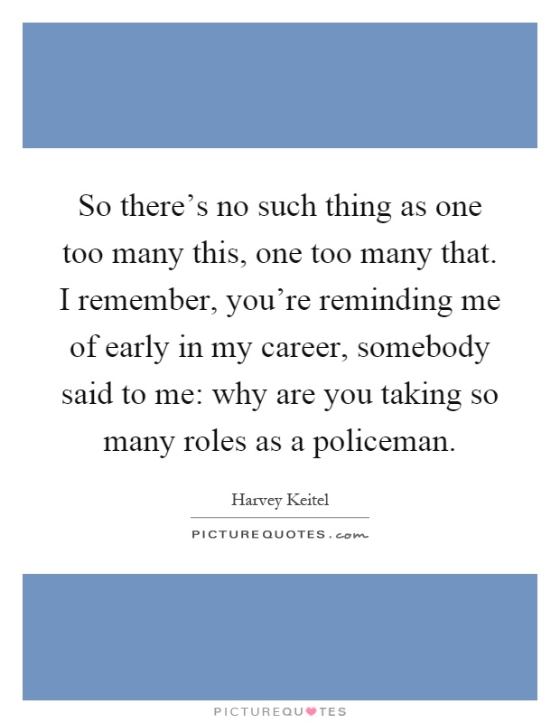 So there's no such thing as one too many this, one too many that. I remember, you're reminding me of early in my career, somebody said to me: why are you taking so many roles as a policeman Picture Quote #1